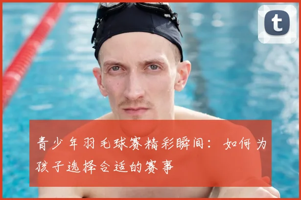 青少年羽毛球赛精彩瞬间：如何为孩子选择合适的赛事