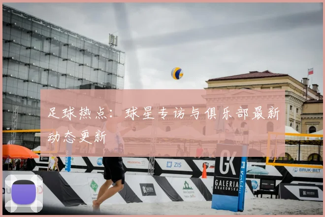 足球热点：球星专访与俱乐部最新动态更新