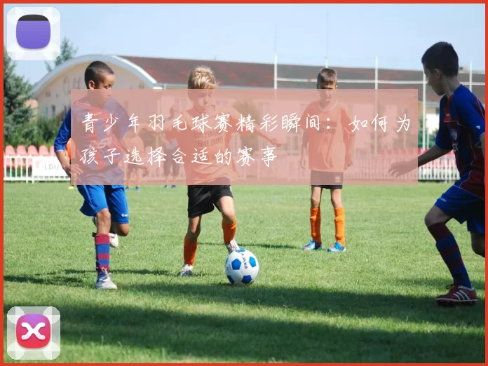 青少年羽毛球赛精彩瞬间：如何为孩子选择合适的赛事