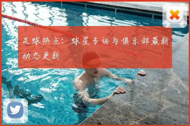 足球热点：球星专访与俱乐部最新动态更新