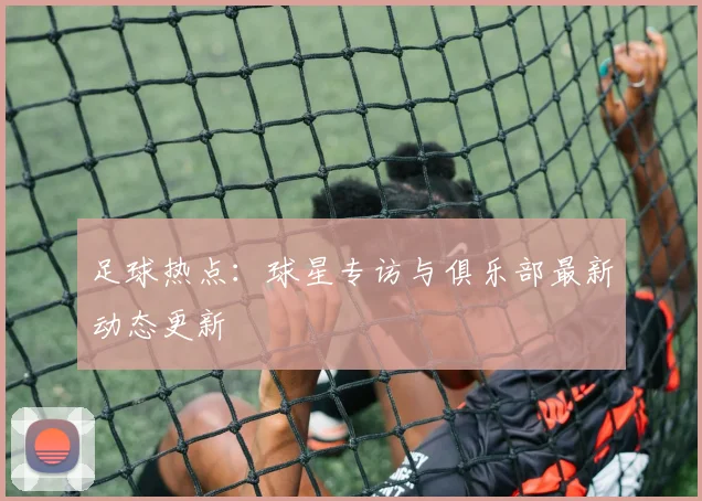 足球热点：球星专访与俱乐部最新动态更新